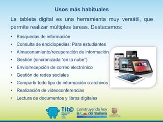 Usos más habituales
La tableta digital es una herramienta muy versátil, que
permite realizar múltiples tareas. Destacamos:
• Búsquedas de información
• Consulta de enciclopedias: Para estudiantes
• Almacenamiento/recuperación de información
• Gestión (sincronizada “en la nube”)
• Envío/recepción de correo electrónico
• Gestión de redes sociales
• Compartir todo tipo de información o archivos
• Realización de videoconferencias
• Lectura de documentos y libros digitales
 