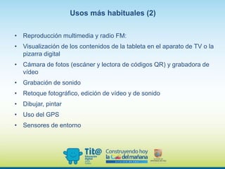 • Reproducción multimedia y radio FM:
• Visualización de los contenidos de la tableta en el aparato de TV o la
pizarra digital
• Cámara de fotos (escáner y lectora de códigos QR) y grabadora de
vídeo
• Grabación de sonido
• Retoque fotográfico, edición de vídeo y de sonido
• Dibujar, pintar
• Uso del GPS
• Sensores de entorno
Usos más habituales (2)
 