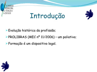 Introdução  Evolução histórica da profissão; PROLIBRAS (MEC nº 11/2006) – um paliativo; Formação é um dispositivo legal. 