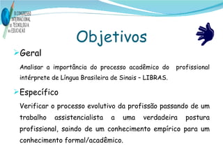 Objetivos Geral  Analisar a importância do processo acadêmico do  profissional intérprete de Língua Brasileira de Sinais – LIBRAS. Específico Verificar o processo evolutivo da profissão passando de um trabalho assistencialista a uma verdadeira postura profissional, saindo de um conhecimento empírico para um conhecimento formal/acadêmico.  