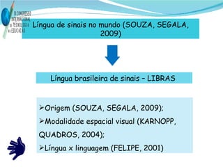 Língua de sinais no mundo (SOUZA, SEGALA, 2009) Língua brasileira de sinais – LIBRAS  Origem (SOUZA, SEGALA, 2009); Modalidade espacial visual (KARNOPP, QUADROS, 2004); Língua x linguagem (FELIPE, 2001)  
