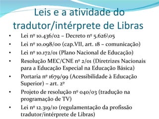 Leis e a atividade do tradutor/intérprete de Libras  Lei nº 10.436/02 – Decreto nº 5.626\05 Lei nº 10.098/00 (cap.VII, art. 18 – comunicação) Lei nº 10.172/01 (Plano Nacional de Educação) Resolução MEC/CNE nº 2/01 (Diretrizes Nacionais para a Educação Especial na Educação Básica)  Portaria nº 1679/99 (Acessibilidade à Educação Superior) – art. 2º Projeto de resolução nº 040/03 (tradução na programação de TV) Lei nº 12.319/10 (regulamentação da profissão tradutor/intérprete de Libras) 