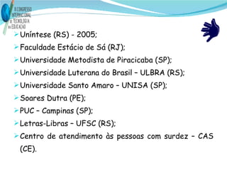Uníntese (RS) - 2005; Faculdade Estácio de Sá (RJ); Universidade Metodista de Piracicaba (SP); Universidade Luterana do Brasil – ULBRA (RS); Universidade Santo Amaro – UNISA (SP); Soares Dutra (PE); PUC – Campinas (SP); Letras-Libras – UFSC (RS); Centro de atendimento às pessoas com surdez – CAS (CE). 
