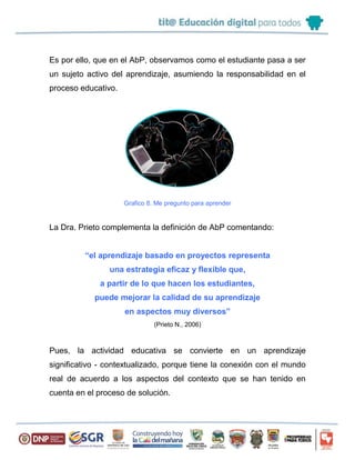 Es por ello, que en el AbP, observamos como el estudiante pasa a ser
un sujeto activo del aprendizaje, asumiendo la responsabilidad en el
proceso educativo.
Grafico 8. Me pregunto para aprender
La Dra. Prieto complementa la definición de AbP comentando:
“el aprendizaje basado en proyectos representa
una estrategia eficaz y flexible que,
a partir de lo que hacen los estudiantes,
puede mejorar la calidad de su aprendizaje
en aspectos muy diversos”
(Prieto N., 2006)
Pues, la actividad educativa se convierte en un aprendizaje
significativo - contextualizado, porque tiene la conexión con el mundo
real de acuerdo a los aspectos del contexto que se han tenido en
cuenta en el proceso de solución.
 