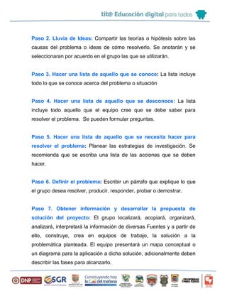 Paso 2. Lluvia de Ideas: Compartir las teorías o hipótesis sobre las
causas del problema o ideas de cómo resolverlo. Se anotarán y se
seleccionaran por acuerdo en el grupo las que se utilizarán.
Paso 3. Hacer una lista de aquello que se conoce: La lista incluye
todo lo que se conoce acerca del problema o situación
Paso 4. Hacer una lista de aquello que se desconoce: La lista
incluye todo aquello que el equipo cree que se debe saber para
resolver el problema. Se pueden formular preguntas.
Paso 5. Hacer una lista de aquello que se necesita hacer para
resolver el problema: Planear las estrategias de investigación. Se
recomienda que se escriba una lista de las acciones que se deben
hacer.
Paso 6. Definir el problema: Escribir un párrafo que explique lo que
el grupo desea resolver, producir, responder, probar o demostrar.
Paso 7. Obtener información y desarrollar la propuesta de
solución del proyecto: El grupo localizará, acopiará, organizará,
analizará, interpretará la información de diversas Fuentes y a partir de
ello, construye, crea en equipos de trabajo, la solución a la
problemática planteada. El equipo presentará un mapa conceptual o
un diagrama para la aplicación a dicha solución, adicionalmente deben
describir las fases para alcanzarlo.
 