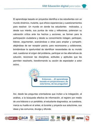 El aprendizaje basado en proyectos identifica a los estudiantes con un
mundo dinámico, mutante, que ofrece experiencias y cuestionamientos
para resolver. Un mundo en donde los estudiantes motivados, y
desde sus interés, sus puntos de vista y reflexiones, potencian su
valoración crítica ante los hechos y acciones, se forman para la
participación ciudadana y desde su conocimiento indagan, participan,
lideran, argumentan, acercándose a otros para ampliar y compartir,
alejándose de ser receptor pasivo; para reconocerse y colaborarse,
brindándose la oportunidad de identificar necesidades de su mundo
real, cuestionar el origen del problema, participar en las alternativas de
solución, reconocer las disciplinas, actitudes y aptitudes que les
permiten resolverlo, transformando su acción de espectador a actor
activo.
Así, desde las preguntas orientadoras que invitan a la indagación, al
análisis, a la búsqueda efectiva de información, al registro por medio
de una bitácora o un portafolio, el estudiante diagnostica, se cuestiona,
marca su huella en el antes, el durante y proyecta sus soluciones, sus
ideas y las comunica, divulga y difunde.
 
