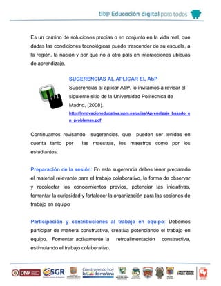 Es un camino de soluciones propias o en conjunto en la vida real, que
dadas las condiciones tecnológicas puede trascender de su escuela, a
la región, la nación y por qué no a otro país en interacciones ubicuas
de aprendizaje.
SUGERENCIAS AL APLICAR EL AbP
Sugerencias al aplicar AbP, lo invitamos a revisar el
siguiente sitio de la Universidad Politecnica de
Madrid, (2008).
http://innovacioneducativa.upm.es/guias/Aprendizaje_basado_e
n_problemas.pdf
Continuamos revisando sugerencias, que pueden ser tenidas en
cuenta tanto por las maestras, los maestros como por los
estudiantes:
Preparación de la sesión: En esta sugerencia debes tener preparado
el material relevante para el trabajo colaborativo, la forma de observar
y recolectar los conocimientos previos, potenciar las iniciativas,
fomentar la curiosidad y fortalecer la organización para las sesiones de
trabajo en equipo
Participación y contribuciones al trabajo en equipo: Debemos
participar de manera constructiva, creativa potenciando el trabajo en
equipo. Fomentar activamente la retroalimentación constructiva,
estimulando el trabajo colaborativo.
 