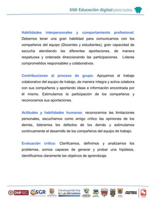 Habilidades interpersonales y comportamiento profesional:
Debemos tener una gran habilidad para comunicarnos con los
compañeros del equipo (Docentes y estudiantes), gran capacidad de
escucha atendiendo las diferentes aportaciones, de manera
respetuosa y ordenada direccionando las participaciones. Líderes
comprometidos responsables y colaborativos.
Contribuciones al proceso de grupo: Apoyamos el trabajo
colaborativo del equipo de trabajo, de manera íntegra y activa colabora
con sus compañeros y aportando ideas e información encontrada por
él mismo. Estimulamos la participación de los compañeros y
reconocemos sus aportaciones.
Actitudes y habilidades humanas: reconocemos las limitaciones
personales, escuchamos como amigo crítico las opiniones de los
demás, toleramos los defectos de los demás y estimulamos
continuamente el desarrollo de los compañeros del equipo de trabajo.
Evaluación crítica: Clarificamos, definimos y analizamos los
problemas, somos capaces de generar y probar una hipótesis,
identificamos claramente los objetivos de aprendizaje.
 