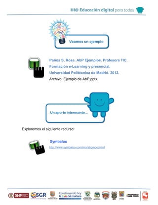 Paños S, Rosa. AbP Ejemplos. Profesora TIC.
Formación e-Learning y presencial.
Universidad Politécnica de Madrid. 2012.
Archivo: Ejemplo de AbP.pptx.
Exploremos el siguiente recurso:
Symbaloo
http://www.symbaloo.com/mix/abpmoocintef
 