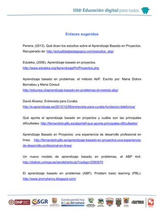Enlaces sugeridos
Pereira, (2013). Qué dicen los estudios sobre el Aprendizaje Basado en Proyectos.
Recuperado de: http://actualidadpedagogica.com/estudios_abp/
Eduteka, (2006). Aprendizaje basado en proyectos.
http://www.eduteka.org/AprendizajePorProyectos.php
Aprendizaje basado en problemas: el método AbP. Escrito por: Maria Dolors
Bernabeu y Maria Cònsul:
http://educrea.cl/aprendizaje-basado-en-problemas-el-metodo-abp/
David Álvarez. Entrevista para Curalia.
http://e-aprendizaje.es/2013/12/06/entrevista-para-curalia-fundacion-telefonica/
Qué aporta el aprendizaje basado en proyectos y cuáles son las principales
dificultades: http://fernandotrujillo.es/abpintef-que-aporta-principales-dificultades/
Aprendizaje Basado en Proyectos: una experiencia de desarrollo profesional en
línea: http://fernandotrujillo.es/aprendizaje-basado-en-proyectos-una-experiencia-
de-desarrollo-profesional-en-linea/
Un nuevo modelo de aprendizaje basado en problemas, el ABP 4x4:
http://dialnet.unirioja.es/servlet/articulo?codigo=2583970
El aprendizaje basado en problemas (ABP). Problem basic learning (PBL):
http://www.jimmyhenry.blogspot.com/
 