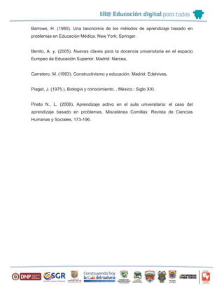 Barrows, H. (1980). Una taxonomía de los métodos de aprendizaje basado en
problemas en Educación Médica. New York: Springer.
Benito, A. y. (2005). Nuevas claves para la docencia universitaria en el espacio
Europeo de Educación Superior. Madrid: Narcea.
Carretero, M. (1993). Constructivismo y educación. Madrid: Edelvives.
Piaget, J. (1975.). Biología y conocimiento. . México.: Siglo XXI.
Prieto N., L. (2006). Aprendizaje activo en el aula universitaria: el caso del
aprendizaje basado en problemas. Miscelánea Comillas: Revista de Ciencias
Humanas y Sociales, 173-196.
 