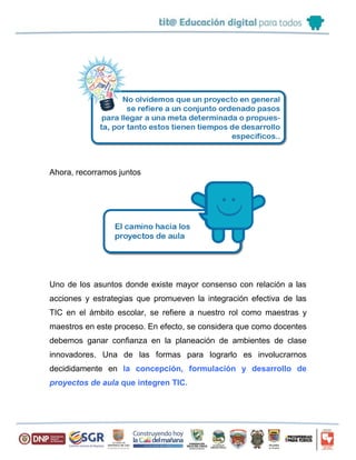 Ahora, recorramos juntos
Uno de los asuntos donde existe mayor consenso con relación a las
acciones y estrategias que promueven la integración efectiva de las
TIC en el ámbito escolar, se refiere a nuestro rol como maestras y
maestros en este proceso. En efecto, se considera que como docentes
debemos ganar confianza en la planeación de ambientes de clase
innovadores. Una de las formas para lograrlo es involucrarnos
decididamente en la concepción, formulación y desarrollo de
proyectos de aula que integren TIC.
 