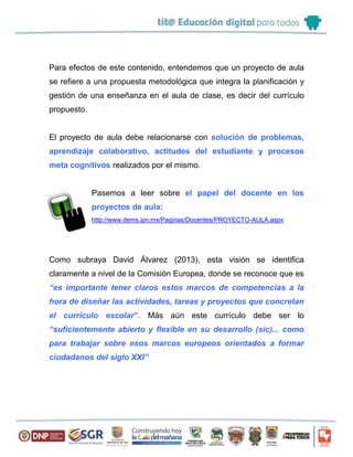 Para efectos de este contenido, entendemos que un proyecto de aula
se refiere a una propuesta metodológica que integra la planificación y
gestión de una enseñanza en el aula de clase, es decir del currículo
propuesto.
El proyecto de aula debe relacionarse con solución de problemas,
aprendizaje colaborativo, actitudes del estudiante y procesos
meta cognitivos realizados por el mismo.
Pasemos a leer sobre el papel del docente en los
proyectos de aula:
http://www.dems.ipn.mx/Paginas/Docentes/PROYECTO-AULA.aspx
Como subraya David Álvarez (2013), esta visión se identifica
claramente a nivel de la Comisión Europea, donde se reconoce que es
“es importante tener claros estos marcos de competencias a la
hora de diseñar las actividades, tareas y proyectos que concretan
el currículo escolar”. Más aún este currículo debe ser lo
“suficientemente abierto y flexible en su desarrollo (sic)... como
para trabajar sobre esos marcos europeos orientados a formar
ciudadanos del siglo XXI”
 