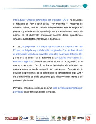 Intel Educar “Enfoque aprendizaje por proyectos (EAP)”, ha estudiado
y trabajado en AbP a gran escala -con maestras y maestros de
diversos países, que se sienten comprometidos con la mejora en
procesos y resultados de aprendizaje de sus estudiantes- buscando
aportar en el desarrollo profesional docente desde aprendizajes
virtuales, autodidactas, interactivos y dinámicos.
Por ello, la propuesta de Enfoque aprendizaje por proyectos de Intel
Educar va dirigida a que el docente comprenda cómo se lleva al aula
el aprendizaje basado en proyectos según las exigencias del siglo XXI,
por lo que se enfoca en el desarrollo de propuestas innovadoras de
educación siglo XXI, donde el estudiante asume un protagonismo en lo
que va a aprender, cómo lo va hacer (estrategias de solución), con
quién y cómo lo puede compartir con sus pares. Además de la
solución de problemas, de la adquisición de competencias siglo XXI y
de la creatividad de cada estudiante para desenvolverse frente a un
problema planteado.
Por tanto, pasemos a explorar el curso Intel “Enfoque aprendizaje por
proyectos” en el transcurso de la formación.
 