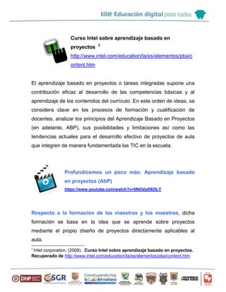 Curso Intel sobre aprendizaje basado en
proyectos 2
http://www.intel.com/education/la/es/elementos/pba/c
ontent.htm
El aprendizaje basado en proyectos o tareas integradas supone una
contribución eficaz al desarrollo de las competencias básicas y al
aprendizaje de los contenidos del currículo. En este orden de ideas, se
considera clave en los procesos de formación y cualificación de
docentes, analizar los principios del Aprendizaje Basado en Proyectos
(en adelante, ABP), sus posibilidades y limitaciones así como las
tendencias actuales para el desarrollo efectivo de proyectos de aula
que integren de manera fundamentada las TIC en la escuela.
Profundicemos un poco más: Aprendizaje basado
en proyectos (AbP)
https://www.youtube.com/watch?v=0NGVpO82lLY
Respecto a la formación de las maestras y los maestros, dicha
formación se basa en la idea que se aprende sobre proyectos
mediante el propio diseño de proyectos directamente aplicables al
aula.
2
Intel corporation, (2009). Curso Intel sobre aprendizaje basado en proyectos.
Recuperado de http://www.intel.com/education/la/es/elementos/pba/content.htm
 