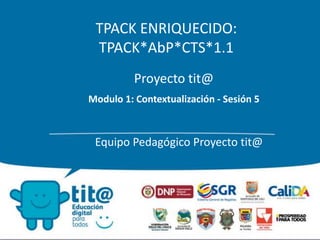 TPACK ENRIQUECIDO: 
TPACK*AbP*CTS*1.1 
Proyecto tit@ 
Modulo 1: Contextualización - Sesión 5 
Equipo Pedagógico Proyecto tit@ 
 