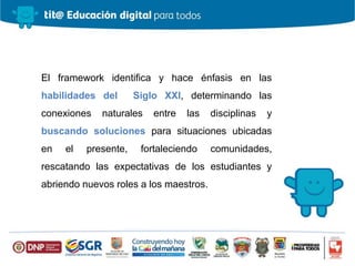 El framework identifica y hace énfasis en las
habilidades del Siglo XXI, determinando las
conexiones naturales entre las disciplinas y
buscando soluciones para situaciones ubicadas
en el presente, fortaleciendo comunidades,
rescatando las expectativas de los estudiantes y
abriendo nuevos roles a los maestros.
 