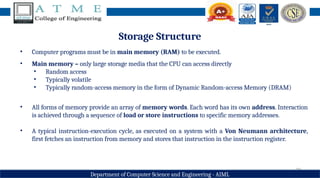 20
Department of Computer Science and Engineering - AIML
Storage Structure
• Computer programs must be in main memory (RAM) to be executed.
• Main memory – only large storage media that the CPU can access directly
• Random access
• Typically volatile
• Typically random-access memory in the form of Dynamic Random-access Memory (DRAM)
• All forms of memory provide an array of memory words. Each word has its own address. Interaction
is achieved through a sequence of load or store instructions to specific memory addresses.
• A typical instruction-execution cycle, as executed on a system with a Von Neumann architecture,
first fetches an instruction from memory and stores that instruction in the instruction register.
 