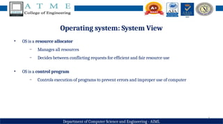 7
Department of Computer Science and Engineering - AIML
Operating system: System View
• OS is a resource allocator
− Manages all resources
− Decides between conflicting requests for efficient and fair resource use
• OS is a control program
− Controls execution of programs to prevent errors and improper use of computer
 