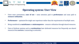 8
Department of Computer Science and Engineering - AIML
Operating system: User View
• Users want convenience, ease of use – some attention paid to performance and none paid to
resource utilization.
• Performance – optimized for single user experience rather than the requirements of multiple users.
• Being considered as mainframes or minicomputers – resource utilization through shared resources.
• Users of dedicate systems such as workstations have dedicated resources but frequently use shared
resources from servers. (connecting to networks).
 