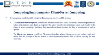 12
Department of Computer Science and Engineering - AIML
Computing Environments - Client-Server Computing
• Server systems can be broadly categorized as compute servers and file servers:
• The compute-server system provides an interface to which a client can send a request to perform an
action (for example, read data); in response, the server executes the action and sends back results to the
client. A server running a database that responds to client requests for data is an example of such a
system.
• The file-server system provides a file-system interface where clients can create, update, read, and
delete files. An example of such a system is a web server that delivers files to clients running the web
browsers.
 