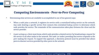 14
Department of Computer Science and Engineering - AIML
Computing Environments - Peer-to-Peer Computing
• Determining what services are available is accomplished in one of two general ways:
• When a node joins a network, it registers its service with a centralized lookup service on the network.
Any node desiring a specific service first contacts this centralized lookup service to determine which
node provides the service. The remainder of the communication takes place between the client and the
service provider.
• A peer acting as a client must know, which node provides a desired service by broadcasting a request for
the service to all other nodes in the network. The node (or nodes) providing that service responds to the
peer making the request. To support this approach, a discovery protocol must be provided that allows
peers to discover services provided by other peers in the network.
 
