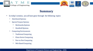 18
Department of Computer Science and Engineering - AIML
Summary
• In today’s session, you all have gone through the following topics
• Distributed Systems
• Special Purpose Systems
• Multimedia Systems
• Handheld Systems
• Computing Environments
• Traditional Computing
• Client-Server Computing
• Peer-to-Peer Computing
• Web-Based Computing
 