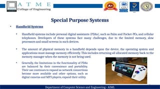 6
Department of Computer Science and Engineering - AIML
Special Purpose Systems
• Handheld Systems
• Handheld systems include personal digital assistants (PDAs), such as Palm and Pocket-PCs, and cellular
telephones. Developers of these systems face many challenges, due to the limited memory, slow
processors and small screens in such devices.
• The amount of physical memory in a handheld depends upon the device, the operating system and
applications must manage memory efficiently. This includes returning all allocated memory back to the
memory manager when the memory is not being used.
• Generally, the limitations in the functionality of PDAs
are balanced by their convenience and portability.
Their use continues to expand as network connections
become more available and other options, such as
digital cameras and MP3 players, expand their utility.
 