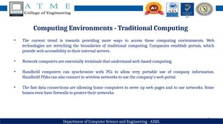 8
Department of Computer Science and Engineering - AIML
Computing Environments - Traditional Computing
• The current trend is towards providing more ways to access these computing environments. Web
technologies are stretching the boundaries of traditional computing. Companies establish portals, which
provide web accessibility to their internal servers.
• Network computers are essentially terminals that understand web-based computing.
• Handheld computers can synchronize with PCs to allow very portable use of company information.
Handheld PDAs can also connect to wireless networks to use the company's web portal.
• The fast data connections are allowing home computers to serve up web pages and to use networks. Some
homes even have firewalls to protect their networks.
 