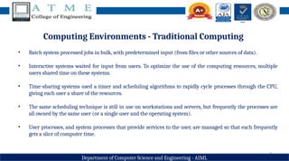 9
Department of Computer Science and Engineering - AIML
Computing Environments - Traditional Computing
• Batch system processed jobs in bulk, with predetermined input (from files or other sources of data).
• Interactive systems waited for input from users. To optimize the use of the computing resources, multiple
users shared time on these systems.
• Time-sharing systems used a timer and scheduling algorithms to rapidly cycle processes through the CPU,
giving each user a share of the resources.
• The same scheduling technique is still in use on workstations and servers, but frequently the processes are
all owned by the same user (or a single user and the operating system).
• User processes, and system processes that provide services to the user, are managed so that each frequently
gets a slice of computer time.
 