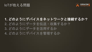 IoTが抱える問題
1. どのようにデバイスをネットワークと接続するか？
2. どのようにデータを伝送・収集するか？
3. どのようにデータを活用するか
4. どのようにデバイスを管理するか
 