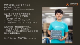 伊佐 政隆（いさ まさたか）
株式会社ソラコム
ビジネスプロダクトマネージャー
2004年：サイボウズ株式会社
・製品マーケティング統括
・Garoon, kintone
・プロダクトマーケティング
・ユーザー/エンジニア コミュニティ
2019年7月：株式会社ソラコム
・IoTテクノロジーの民主化
・世界をより良い場所にすることを目
指して絶賛活動中
ニックネーム：Martin（マーティン）
 