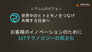 ソラコムのビジョン
世界中のヒトとモノをつなげ
共鳴する社会へ
お客様のイノベーションのために
IoTテクノロジーの民主化
 