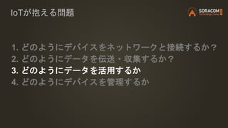 IoTが抱える問題
1. どのようにデバイスをネットワークと接続するか？
2. どのようにデータを伝送・収集するか？
3. どのようにデータを活用するか
4. どのようにデバイスを管理するか
 