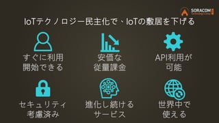 IoTテクノロジー民主化で、IoTの敷居を下げる
安価な
従量課金
すぐに利用
開始できる
API利用が
可能
進化し続ける
サービス
セキュリティ
考慮済み
世界中で
使える
 