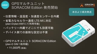 • 位置情報・温湿度・加速度センサーを内蔵
• 省電力なセルラー通信 LTE-Mに対応
(plan-D/plan-KM1にて利用可能)
• バッテリー内蔵でどこにでも設置可能
• デバイス側での面倒な設定は不要
• GPSマルチユニット SORACOM Edition
(plan-D SIM 1枚同梱)
• 11,000円 (税抜)
GPSマルチユニット
SORACOM Edition 発売開始
本日より順次発送
 