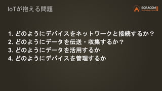 1. どのようにデバイスをネットワークと接続するか？
2. どのようにデータを伝送・収集するか？
3. どのようにデータを活用するか
4. どのようにデバイスを管理するか
IoTが抱える問題
 