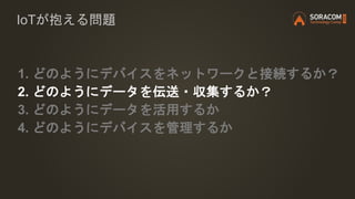 IoTが抱える問題
1. どのようにデバイスをネットワークと接続するか？
2. どのようにデータを伝送・収集するか？
3. どのようにデータを活用するか
4. どのようにデバイスを管理するか
 