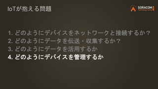IoTが抱える問題
1. どのようにデバイスをネットワークと接続するか？
2. どのようにデータを伝送・収集するか？
3. どのようにデータを活用するか
4. どのようにデバイスを管理するか
 