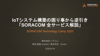 IoTシステム構築の困り事から逆引き
「SORACOM 全サービス解説」
SORACOM Technology Camp 2020
株式会社ソラコム
伊佐 政隆 (martin) / 高本邦生（kunio）
2020/2/18
 