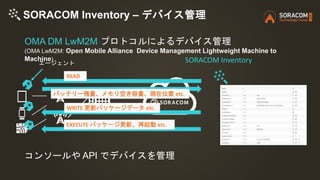 SORACOM Inventory – デバイス管理
エージェント
READ
バッテリー残量、メモリ空き容量、現在位置 etc.
WRITE 更新パッケージデータ etc.
OMA DM LwM2M プロトコルによるデバイス管理
(OMA Lw...