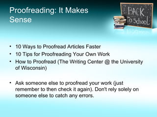 Proofreading: It Makes
Sense
• 10 Ways to Proofread Articles Faster
• 10 Tips for Proofreading Your Own Work
• How to Proofread (The Writing Center @ the University
of Wisconsin)
• Ask someone else to proofread your work (just
remember to then check it again). Don't rely solely on
someone else to catch any errors.
 
