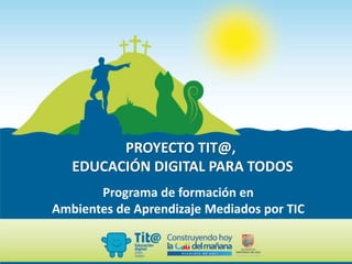 PROYECTO TIT@,
EDUCACIÓN DIGITAL PARA TODOS
Programa de formación en
Ambientes de Aprendizaje Mediados por TIC
 