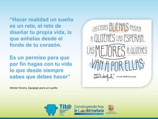 “Hacer realidad un sueño
es un reto, el reto de
diseñar tu propia vida, la
que anhelas desde el
fondo de tu corazón.
Es un permiso para que
por fin hagas con tu vida
lo que desde siempre
sabes que debes hacer”
Héctor Forero, Equipaje para un sueño.
 