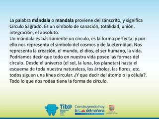 La palabra mándala o mandala proviene del sánscrito, y significa
Círculo Sagrado. Es un símbolo de sanación, totalidad, unión,
integración, el absoluto.
Un mándala es básicamente un círculo, es la forma perfecta, y por
ello nos representa el símbolo del cosmos y de la eternidad. Nos
representa la creación, el mundo, el dios, el ser humano, la vida.
Podríamos decir que todo en nuestra vida posee las formas del
círculo. Desde el universo (el sol, la luna, los planetas) hasta el
esquema de toda nuestra naturaleza, los árboles, las flores, etc.
todos siguen una línea circular. ¿Y que decir del átomo o la célula?.
Todo lo que nos rodea tiene la forma de círculo.
 