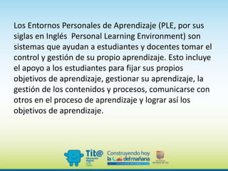 Los Entornos Personales de Aprendizaje (PLE, por sus
siglas en Inglés Personal Learning Environment) son
sistemas que ayudan a estudiantes y docentes tomar el
control y gestión de su propio aprendizaje. Esto incluye
el apoyo a los estudiantes para fijar sus propios
objetivos de aprendizaje, gestionar su aprendizaje, la
gestión de los contenidos y procesos, comunicarse con
otros en el proceso de aprendizaje y lograr así los
objetivos de aprendizaje.
 