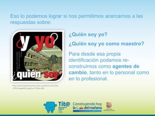 ¿Quién soy yo?
¿Quién soy yo como maestro?
Eso lo podemos lograr si nos permitimos acercarnos a las
respuestas sobre:
Para desde esa propia
identificación podamos re-
construirnos como agentes de
cambio, tanto en lo personal como
en lo profesional.
http://aprendiendoconben.files.wordpress.com/201
1/05/image0041.jpg?w=277&h=300
 