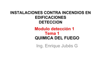 INSTALACIONES CONTRA INCENDIOS EN
EDIFICACIONES
DETECCION
Ing. Enrique Jubés G
Modulo detección 1
Tema 1
QUIMICA DEL FUEGO
 