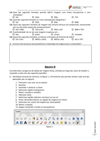 DMCE2014/2015
2
2.4. Qual dos seguintes formatos permite definir imagens com fundo transparente e com
animações?
 GIF.  JPEG.  PNG.  TIFF.
2.5. Qual dos seguintes formatos é o mais utilizado para fotografias?
 GIF.  JPEG.  PNG.  BMP.
2.6. Quais dos seguintes formatos de imagem não utilizam técnicas de compressão, necessitando
por isso de muito espaço de armazenamento?
 GIF e PNG.  TGA e GIF.  JPEG e GIF.  BMP e TIFF.
2.7. A profundidade de cor de uma imagem é expressa em …
 bits.  pixéis.  canais.  camadas.
2.8. Quais dos seguintes formatos se referem a formatos de ficheiros de vídeo?
 GIF e AVI.  MPEG e JPEG.  MPEG e AVI.  AVI e TIFF.
3. Enumere dois processos que possibilitem a importação de imagens para o computador?
GRUPO II
Considerando o programa de edição de imagem Gimp, utilizado ao longo das aulas do módulo 1,
responda a cada uma das seguintes questões:
1. Identifique (através do número), na figura 1, a ferramenta que permite realizar cada uma das
operações que se seguem:
1. Preencher com uma cor ou textura.
2. Recortar.
3. Aumentar e diminuir o Zoom.
4. Selecionar regiões retangulares.
5. Mover camadas e seleções.
6. Adicionar texto.
7. Selecionar regiões adjuntas com base na sua cor.
8. Pintar utilizando texturas ou regiões de imagens (ou Clone)
9. Selecionar cor a partir da imagem (ou Conta-gotas).
10. Alterar a rotação.
11. Apagar mantendo o fundo ou transparência.
Figura 1
 