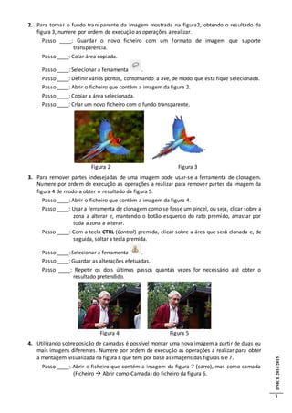 DMCE2014/2015
3
2. Para tornar o fundo transparente da imagem mostrada na figura2, obtendo o resultado da
figura 3, numere por ordem de execução as operações a realizar.
Passo ____: Guardar o novo ficheiro com um formato de imagem que suporte
transparência.
Passo ____: Colar área copiada.
Passo ____: Selecionar a ferramenta .
Passo ____: Definir vários pontos, contornando a ave, de modo que esta fique selecionada.
Passo ____: Abrir o ficheiro que contém a imagem da figura 2.
Passo ____: Copiar a área selecionada.
Passo ____: Criar um novo ficheiro com o fundo transparente.
Figura 2 Figura 3
3. Para remover partes indesejadas de uma imagem pode usar-se a ferramenta de clonagem.
Numere por ordem de execução as operações a realizar para remover partes da imagem da
figura 4 de modo a obter o resultado da figura 5.
Passo ____: Abrir o ficheiro que contém a imagem da figura 4.
Passo ____: Usar a ferramenta de clonagem como se fosse um pincel, ou seja, clicar sobre a
zona a alterar e, mantendo o botão esquerdo do rato premido, arrastar por
toda a zona a alterar.
Passo ____: Com a tecla CTRL (Control) premida, clicar sobre a área que será clonada e, de
seguida, soltar a tecla premida.
Passo ____: Selecionar a ferramenta .
Passo ____: Guardar as alterações efetuadas.
Passo ____: Repetir os dois últimos passos quantas vezes for necessário até obter o
resultado pretendido.
Figura 4 Figura 5
4. Utilizando sobreposição de camadas é possível montar uma nova imagem a partir de duas ou
mais imagens diferentes. Numere por ordem de execução as operações a realizar para obter
a montagem visualizada na figura 8 que tem por base as imagens das figuras 6 e 7.
Passo ____: Abrir o ficheiro que contém a imagem da figura 7 (carro), mas como camada
(Ficheiro  Abrir como Camada) do ficheiro da figura 6.
 